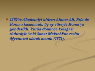 1870’te Akademiyi bitiren Ahmet Ali, Prix de Romau kazanarak, üç ay süreyle Roma’ya gönderildi. Yurda dönünce kolağası rütbesiyle ’teki Sanat Mektebi’ne resim öğretmeni olarak atandı (1871).  