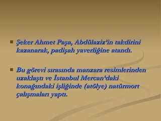 Şeker Ahmet Paşa, Abdülaziz’in takdirini kazanarak, padişah yaverliğine atandı.  Bu görevi sırasında manzara resimlerinden uzaklaştı ve İstanbul Mercan‘daki konağındaki işliğinde (atölye) natürmort çalışmaları yaptı.  