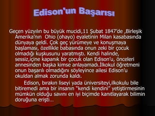 Geçen yüzyılın bu büyük mucidi,11 Şubat 1847’de ,Birleşik Amerika’nın  Ohio (ohayo) eyaletinin Milan kasabasında dünyaya geldi. Çok geç yürümeye ve konuşmaya başlaması, özellikle babasında onun zeki bir çocuk olmadığı kuşkusunu yaratmıştı. Kendi halinde, sessiz,içine kapanık bir çocuk olan Edison’u, önceleri annesinden başka kimse anlayamadı.İlkokul öğretmeni onun başarılı olmadığını söyleyince ailesi Edison’u okuldan almak zorunda kaldı. Edison, bırakın liseyi yada üniversiteyi,ilkokulu bile bitiremedi ama bir insanın “kendi kendini” yetiştirmesinin mümkün olduğu savını en iyi biçimde kanıtlayarak bilimin doruğuna erişti…  Edison'un Başarısı 