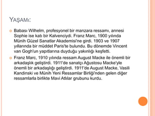 Yaşamı:Babası Wilhelm, profesyonel bir manzara ressamı, annesi Sophie ise katı bir Kalvenciydi. Franz Marc, 1900 yılında Münih Güzel Sanatlar Akademisi&apos;ne girdi. 1903 ve 1907 yıllarında bir müddet Paris&apos;te bulundu. Bu dönemde Vincent van Gogh&apos;un yapıtlarına duyduğu yakınlığı keşfetti.Franz Marc, 1910 yılında ressam August Macke ile önemli bir arkadaşlık geliştirdi. 1911&apos;de sanatçı Ağustosu Macke&apos;yle önemli bir arkadaşlığı geliştirdi. 1911&apos;de August Macke, Vasili Kandinski ve Münih Yeni Ressamlar Birliği&apos;nden gelen diğer ressamlarla birlikte Mavi Atlılar grubunu kurdu.