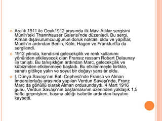 Aralık 1911 ile Ocak1912 arasında ilk Mavi Atlılar sergisini Münih&apos;teki Thannhauser Galerisi&apos;nde düzenledi. Bu sergi, Alman dışavurumculuğunun doruk noktası oldu ve yapıtlar, Münih&apos;in ardından Berlin, Köln, Hagen ve Frankfurt&apos;ta da sergilendi.1912 yılında, kendisini gelecekçilik ve renk kullanımı yönünden etkileyecek olan Fransız ressam Robert Delaunay ile tanıştı. Bu tanışıklığın ardından Marc, gelecekçilik ve kübizmden etkilenmeye başladı. Bu etkilenmeyle birlikte, sanatı gittikçe yalın ve soyut bir doğayı yansıtır oldu.I. Dünya Savaşı&apos;nın Batı Cephesi&apos;nde Fransa ve Alman İmparatorluğu arasında yapılan Verdun Savaşı&apos;nda, Franz Marc da gönüllü olarak Alman ordusundaydı. 4 Mart 1916 günü, Verdun Savaşı&apos;nın başlamasının üzerinden yaklaşık 1,5 hafta geçmişken, başına aldığı isabetin ardından hayatını kaybetti.