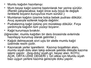 Mumlu kağıdın hazırlanışı: Mum beyaz kağıt üzerine bastırılarak her yerine sürülür. (Renkli çalışılacaksa; kağıt önce sulu boya ile değişik renklerle boyanır.kuruyunca mum sürülür.)  Mumlanan kağıtın üzerine bolca bebek pudrası dökülür. Avuç ayasıyla ezilerek kağıda dağıtılır.  Pudralanmış kağıt üstüne çini mürekkep dökülür. Fırça yardımıyla kağıdın tüm yüzeyi boyanır. Kağıt kurumaya bırakılır. (öğrenciler, mumlu kağıtları bir ders öncesinde evlerinde hazırlayıp kurumuş olarak getirirler.)  Kağıdı delmeyecek sivri uçlu bir aletle mumlu kağıt üzerinde resim çizilir.  Kazınacak yerler işaretlenir.  Kazınıp boşaltılan alanı, mumlu siyah dolu alan takip edecek şekilde dikkatle kazıma işlemi yapılır. .(boş-dolu/ siyah,gri, beyaz alan. KOYU, AÇIK, ORTA LEKE DEĞERİ ). Gri etkisi için Mumlu siyah bazı uygun yerlere kazıma gereciyle doku yapılır.  