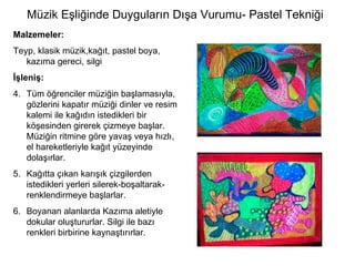 Müzik Eşliğinde Duyguların Dışa Vurumu- Pastel Tekniği Malzemeler: Teyp, klasik müzik,kağıt, pastel boya, kazıma gereci, silgi İşleniş: Tüm öğrenciler müziğin başlamasıyla, gözlerini kapatır müziği dinler ve resim kalemi ile kağıdın istedikleri bir köşesinden girerek çizmeye başlar. Müziğin ritmine göre yavaş veya hızlı, el hareketleriyle kağıt yüzeyinde dolaşırlar.  Kağıtta çıkan karışık çizgilerden istedikleri yerleri silerek-boşaltarak-renklendirmeye başlarlar.  Boyanan alanlarda Kazıma aletiyle dokular oluştururlar. Silgi ile bazı renkleri birbirine kaynaştırırlar. 