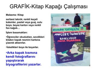 GRAFİK-Kitap Kapağı Çalışması Malzeme: Kitap serbest teknik; renkli keçeli kalemler, pastel veya guaj, sulu boya, beyaz karton veya renkli fon kağıdı… İşlem basamakları: Öğrenciler okudukları, sevdikleri kitabın kapak resmini kartona çizerek aktarırlar.  İstedikleri boya ile boyarlar. Arka kapak kısmına kendi fotoğraflarını yapıştırarak biyografilerini yazarlar. 