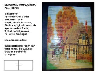 DEFORMASYON ÇALIŞMA  K olaj Tekniği Malzemeler:  Aynı resimden 2 adet kartpostal resim  (çiçek, bebek, manzara,  Atatürk, çizgi kahraman vb. aynı resimden 2 adet) Tutkal, cetvel, makas, ¼   renkli fon kağıdı İşlem Basamakları: iki kartpostal resim yan yana konur, ön yüzünde ortadan selobantla birleştirilir. 