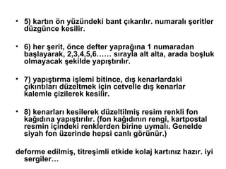 5) kartın ön yüzündeki bant çıkarılır. numaralı şeritler düzgünce kesilir. 6) her şerit, önce defter yaprağına 1 numaradan başlayarak, 2,3,4,5,6…… sırayla alt alta, arada boşluk olmayacak şekilde yapıştırılır. 7) yapıştırma işlemi bitince, dış kenarlardaki çıkıntıları düzeltmek için cetvelle dış kenarlar kalemle çizilerek kesilir.  8) kenarları kesilerek düzeltilmiş resim renkli fon kağıdına yapıştırılır. (fon kağıdının rengi, kartpostal resmin içindeki renklerden birine uymalı. Genelde siyah fon üzerinde hepsi canlı görünür.)  deforme edilmiş, titreşimli etkide kolaj kartınız hazır. iyi sergiler… 
