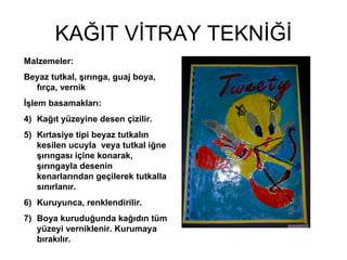 KAĞIT VİTRAY TEKNİĞİ Malzemeler: Beyaz tutkal, şırınga, guaj boya, fırça, vernik İşlem basamakları: Kağıt yüzeyine desen çizilir. Kırtasiye tipi beyaz tutkalın kesilen ucuyla  veya tutkal iğne şırıngası içine konarak, şırıngayla desenin kenarlarından geçilerek tutkalla sınırlanır.  Kuruyunca, renklendirilir. Boya kuruduğunda kağıdın tüm yüzeyi verniklenir. Kurumaya bırakılır. 