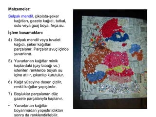 Malzemeler: Selpak mendil , çikolata-şeker kağıtları, gazete kağıdı, tutkal, sulu veya guaj boya, fırça,su. İşlem basamakları: Selpak mendil veya tuvalet kağıdı, şeker kağıtları parçalanır. Parçalar avuç içinde yuvarlanır. Yuvarlanan kağıtlar minik kaplardaki (çay tabağı vs.) istenilen renklerde boyalı su içine atılır, çıkarılıp kurutulur. Kağıt yüzeyine desen çizilir, renkli kağıtlar yapıştırılır.  Boşluklar parçalanan düz gazete parçalarıyla kaplanır.  Yuvarlanan kağıtlar boyanmadan yapıştırıldıktan sonra da renklendirilebilir. 
