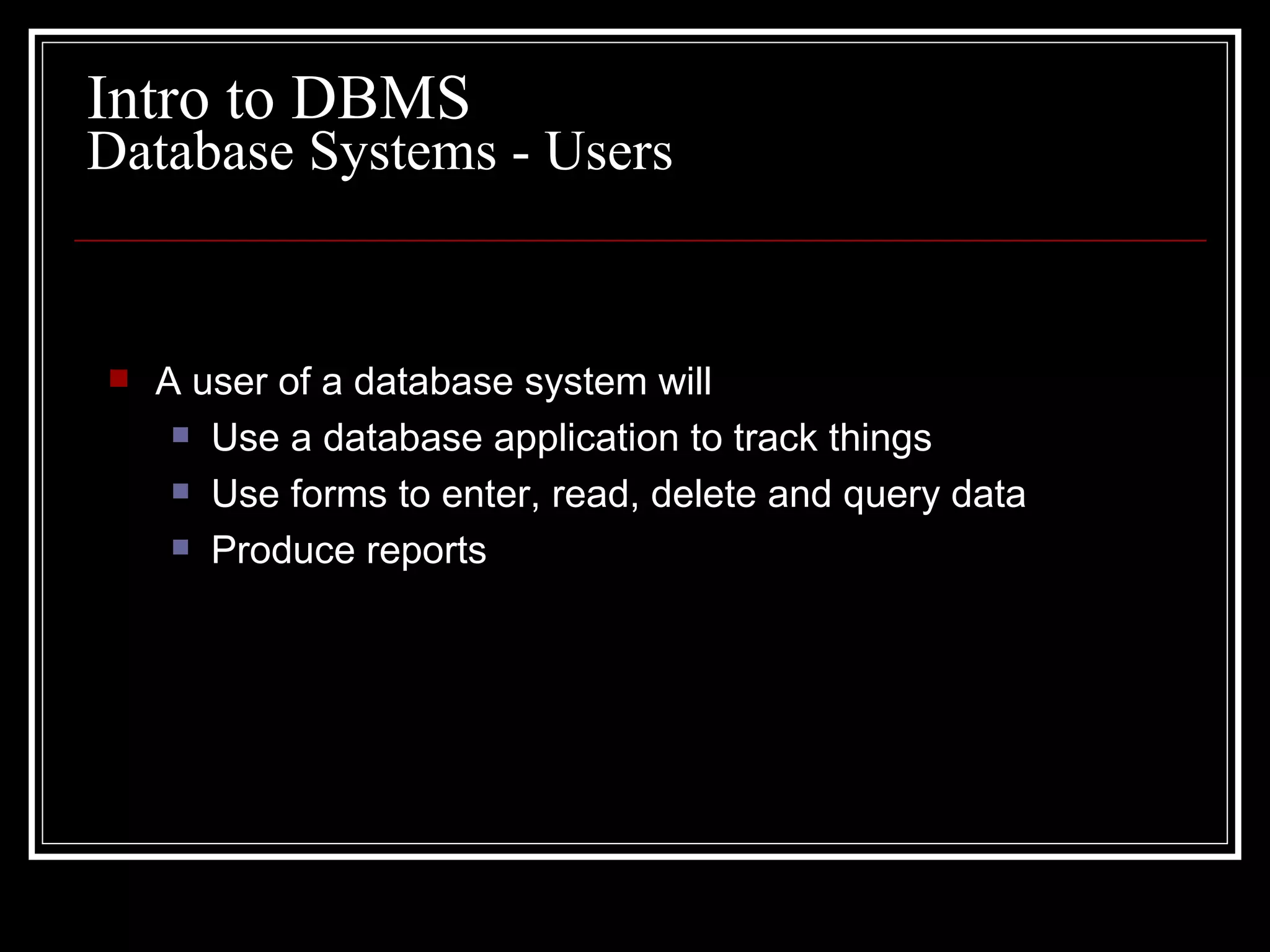A user of a database system will Use a database application to track things Use forms to enter, read, delete and query data Produce reports Database Systems - Users Intro to DBMS 