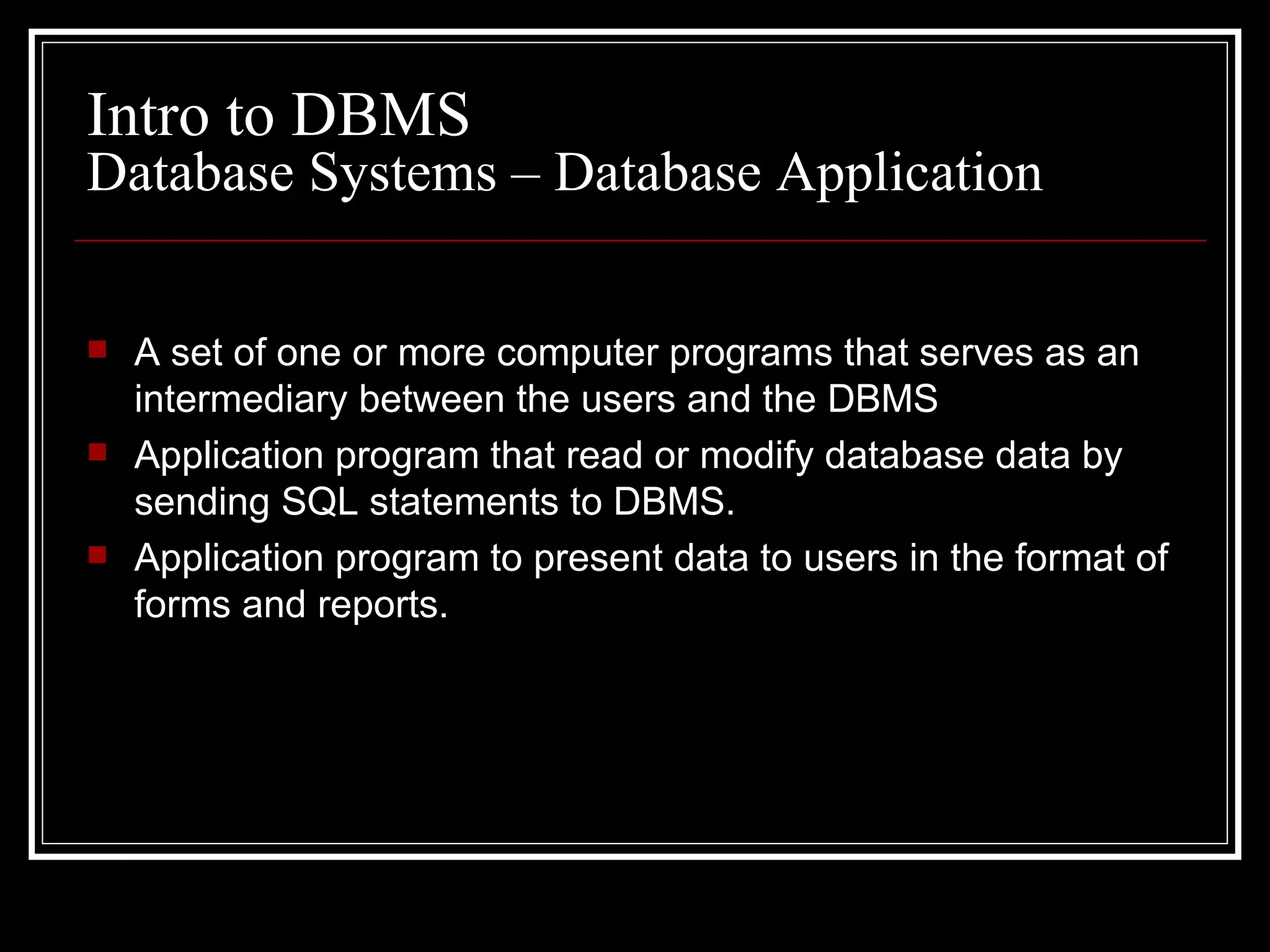 A set of one or more computer programs that serves as an intermediary between the users and the DBMS Application program that read or modify database data by sending SQL statements to DBMS. Application program to present data to users in the format of forms and reports. Intro to DBMS Database Systems – Database Application 