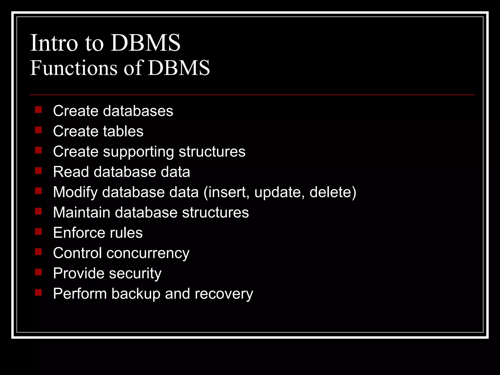 Create databases Create tables Create supporting structures Read database data Modify database data (insert, update, delete) Maintain database structures Enforce rules Control concurrency Provide security Perform backup and recovery Intro to DBMS Functions of DBMS 