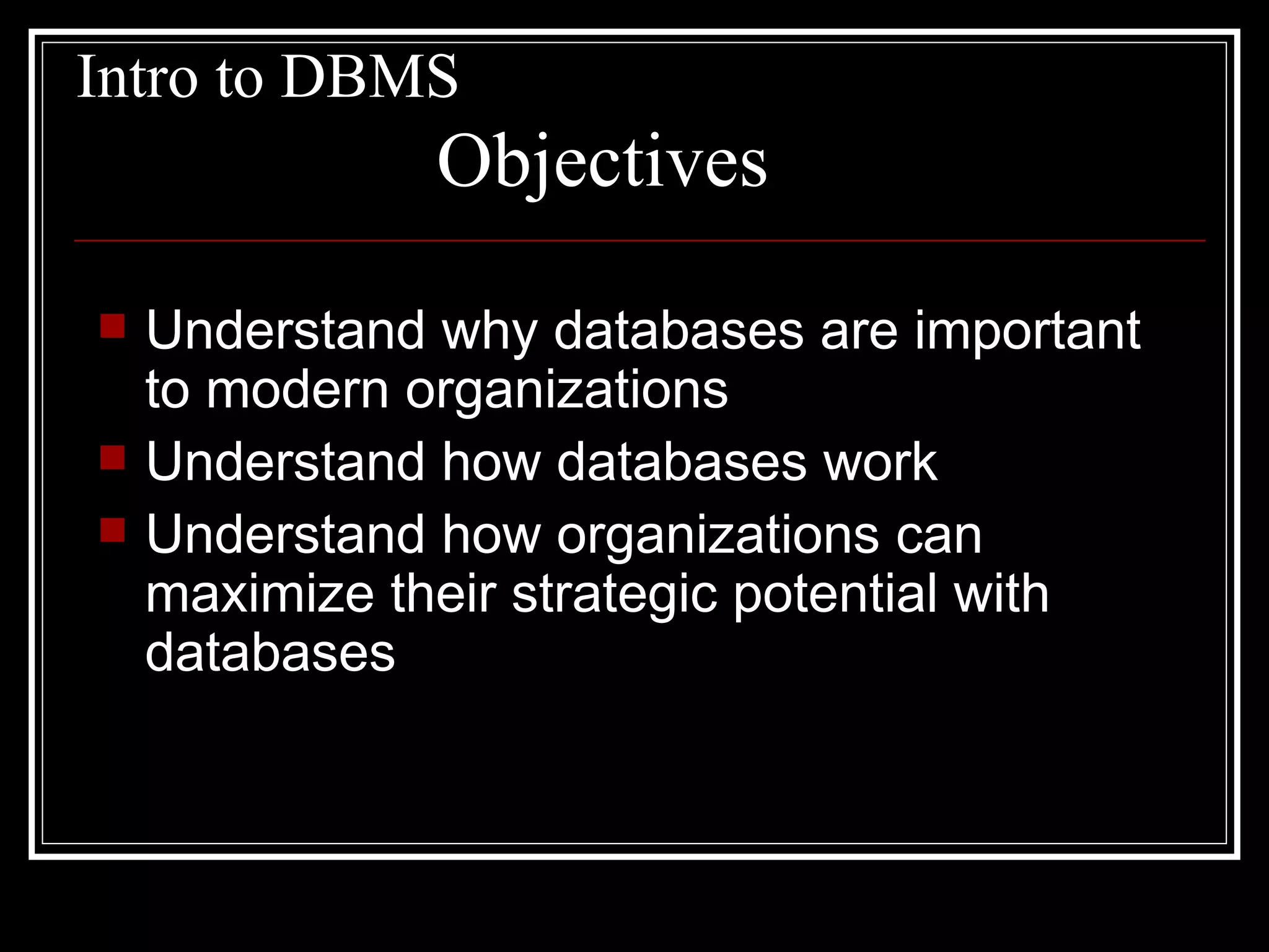 Intro to DBMS Understand why databases are important to modern organizations Understand how databases work Understand how organizations can maximize their strategic potential with databases Objectives 