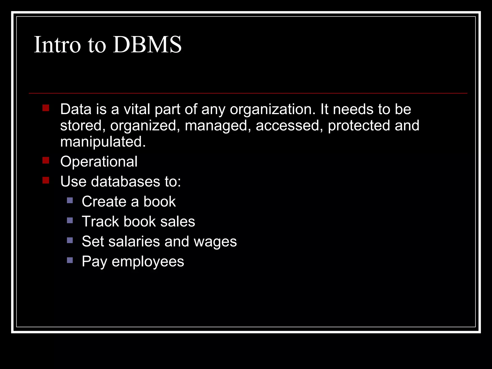Intro to DBMS Data is a vital part of any organization. It needs to be stored, organized, managed, accessed, protected and manipulated. Operational  Use databases to: Create a book Track book sales Set salaries and wages Pay employees 