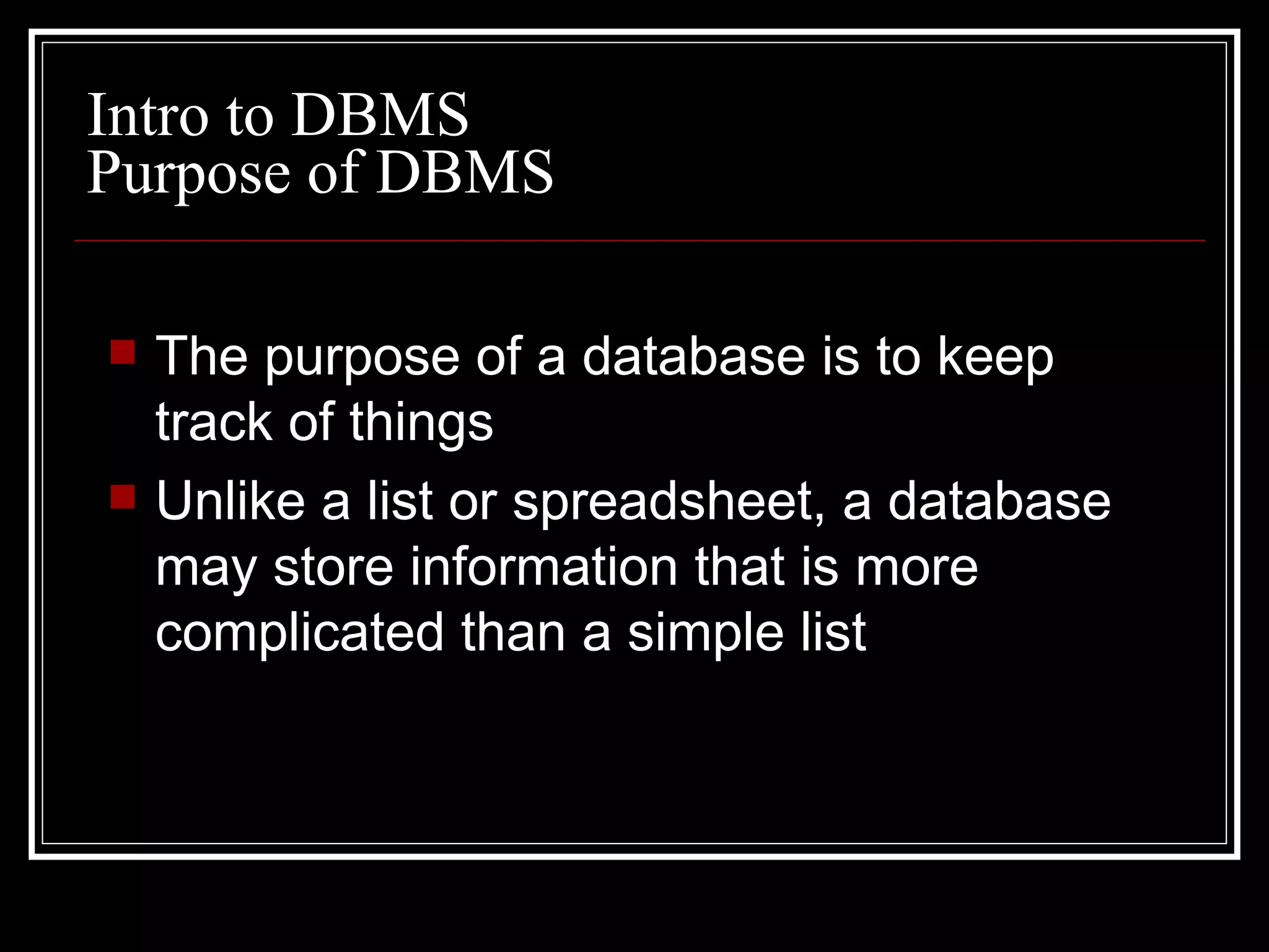 Purpose of DBMS The purpose of a database is to keep track of things Unlike a list or spreadsheet, a database may store information that is more complicated than a simple list Intro to DBMS 