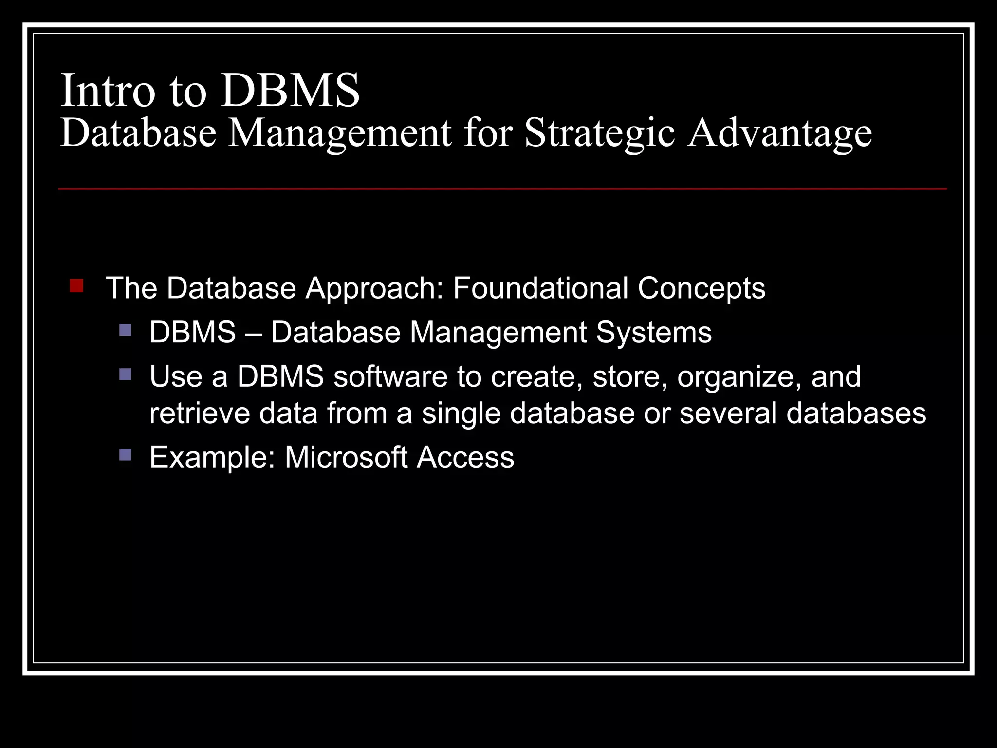 Database Management for Strategic Advantage The Database Approach: Foundational Concepts DBMS – Database Management Systems Use a DBMS software to create, store, organize, and retrieve data from a single database or several databases Example: Microsoft Access Intro to DBMS 