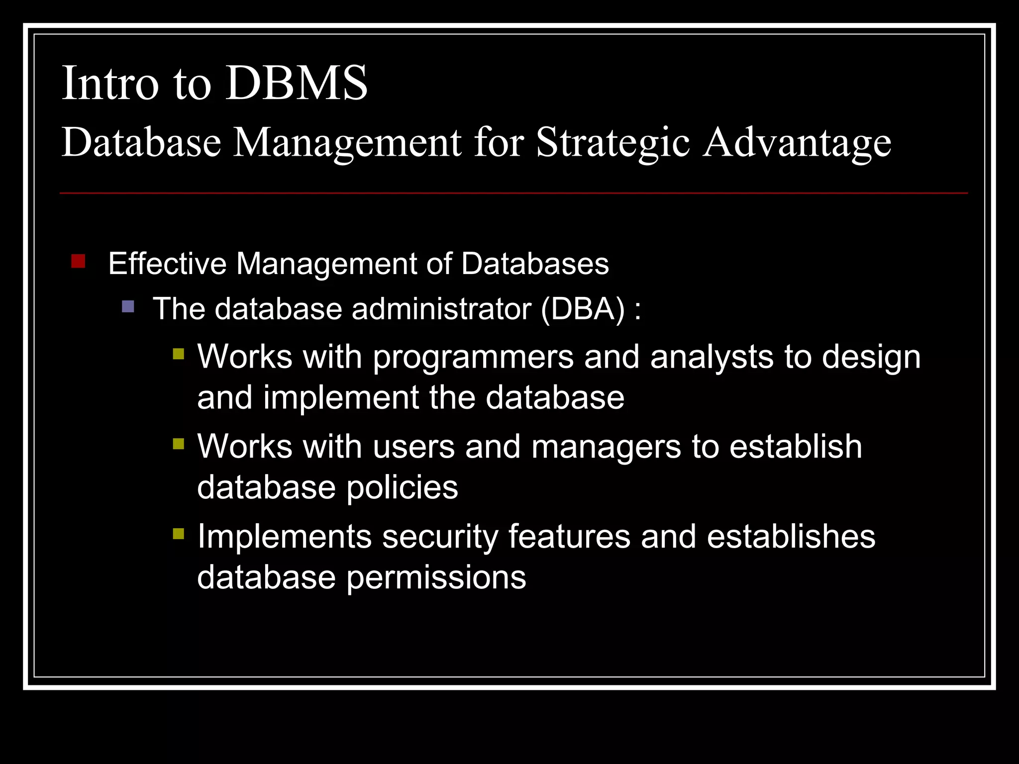Database Management for Strategic Advantage Effective Management of Databases The database administrator (DBA) : Works with programmers and analysts to design and implement the database Works with users and managers to establish database policies Implements security features and establishes database permissions Intro to DBMS 