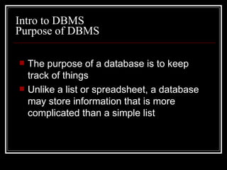 Purpose of DBMS The purpose of a database is to keep track of things Unlike a list or spreadsheet, a database may store information that is more complicated than a simple list Intro to DBMS 