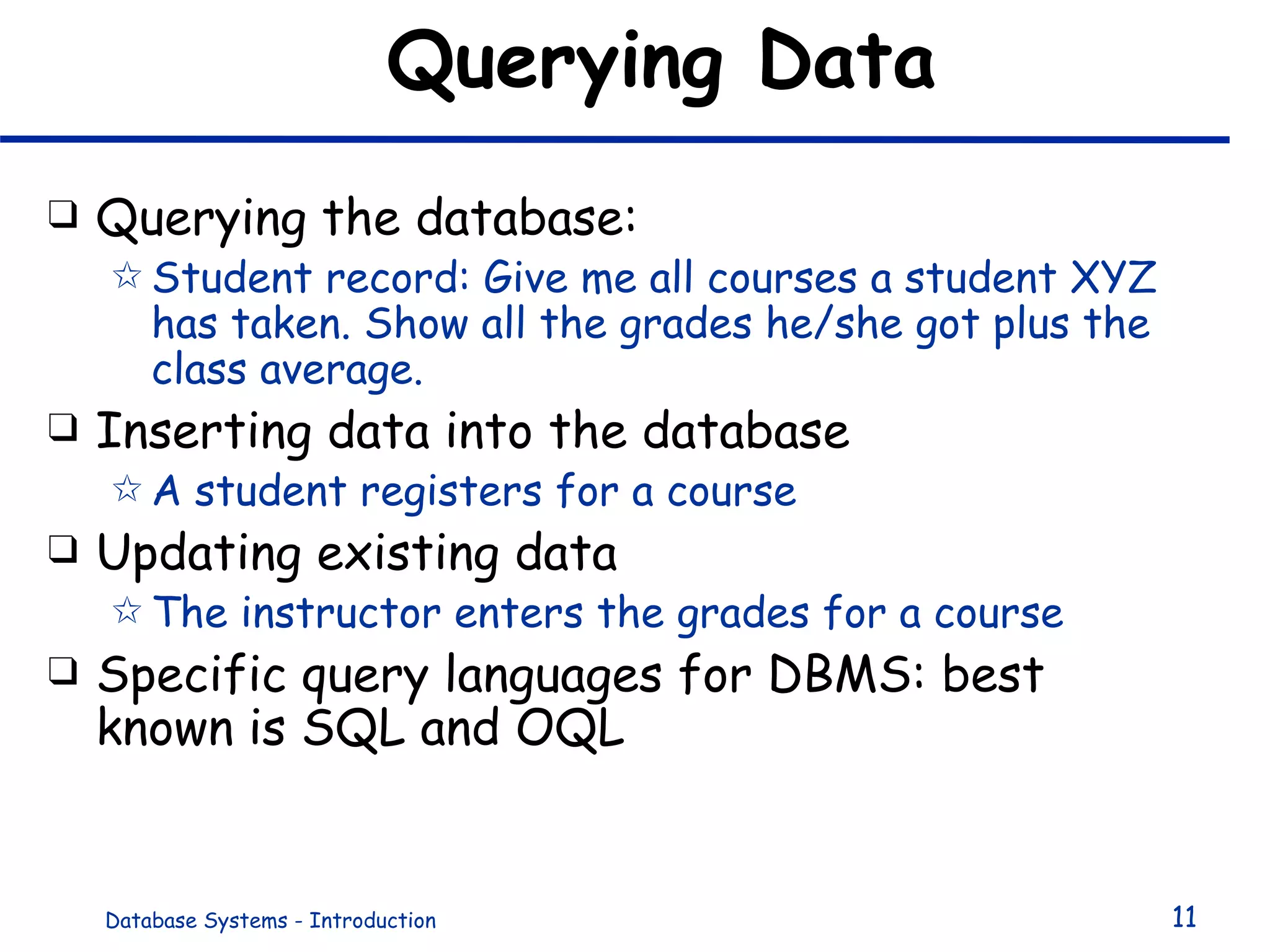 Querying Data Querying the database: Student record: Give me all courses a student XYZ has taken. Show all the grades he/she got plus the class average. Inserting data into the database A student registers for a course  Updating existing data The instructor enters the grades for a course Specific query languages for DBMS: best known is SQL and OQL 
