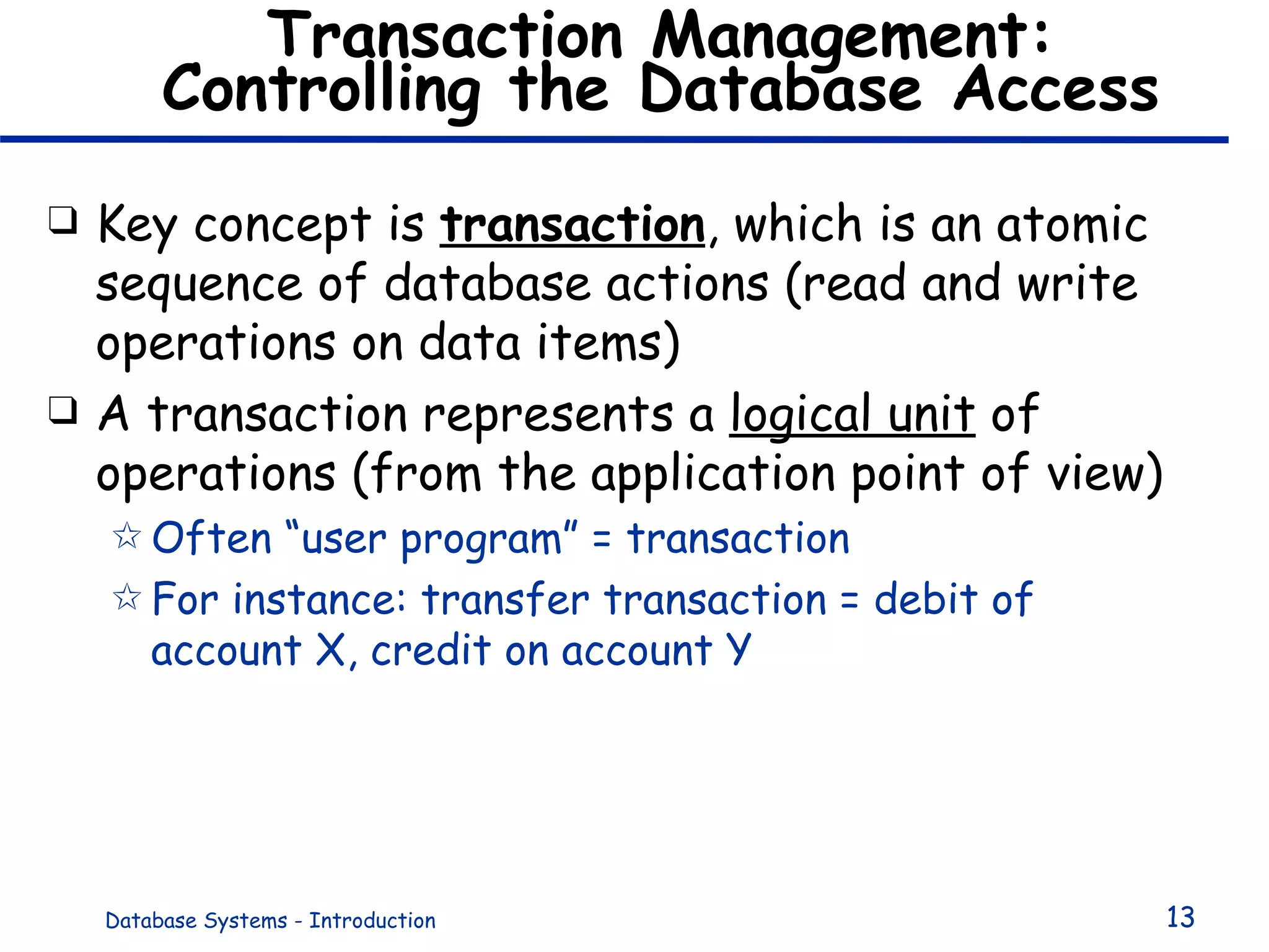 Transaction Management: Controlling the Database Access Key concept is  transaction , which is an atomic sequence of database actions (read and write operations on data items) A transaction represents a  logical unit  of operations (from the application point of view) Often “user program” = transaction For instance: transfer transaction = debit of account X, credit on account Y 