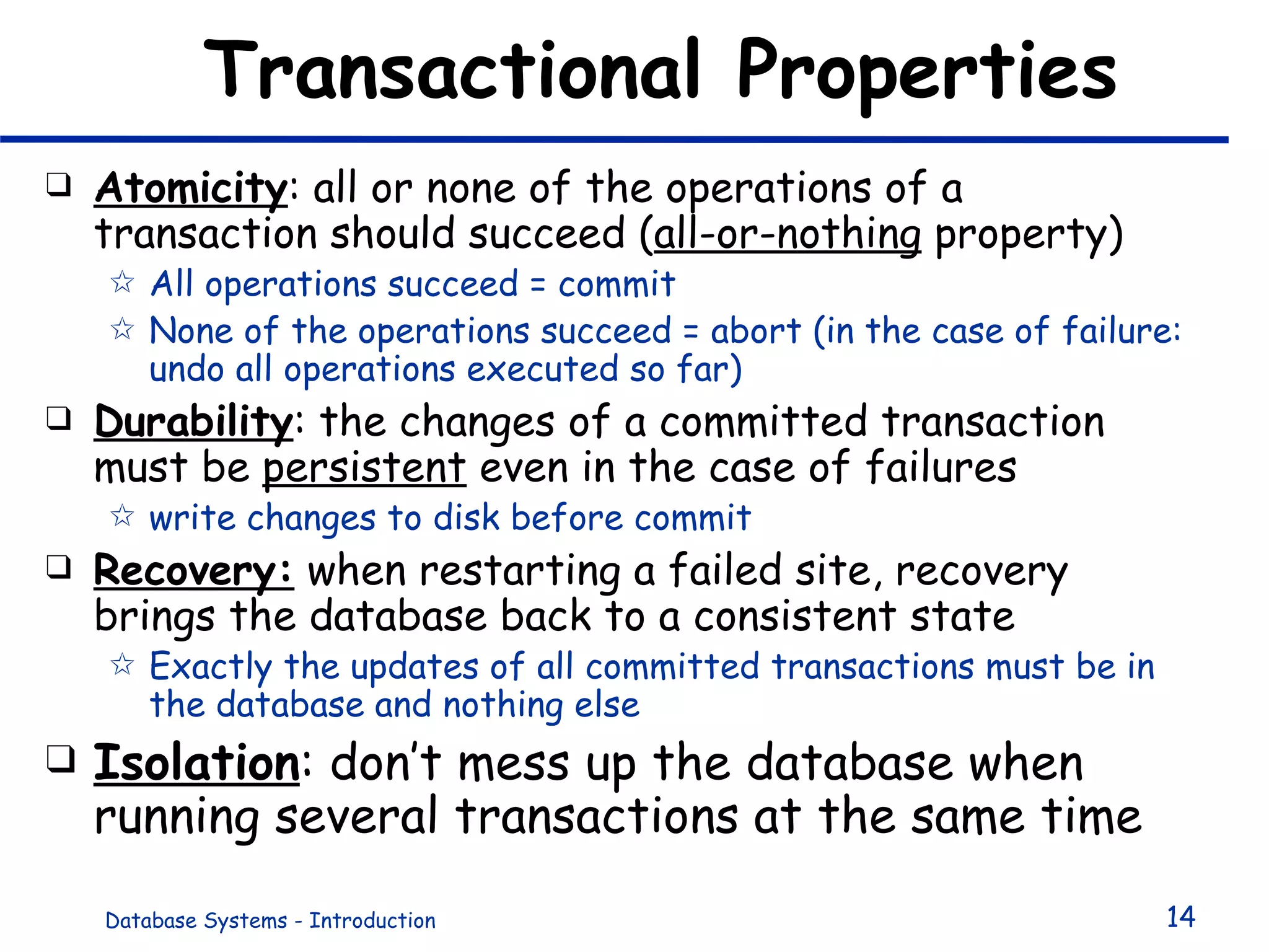 Transactional Properties Atomicity : all or none of the operations of a transaction should succeed ( all-or-nothing  property) All operations succeed = commit None of the operations succeed = abort (in the case of failure: undo all operations executed so far) Durability : the changes of a committed transaction must be  persistent  even in the case of failures  write changes to disk before commit Recovery:  when restarting a failed site, recovery brings the database back to a consistent state Exactly the updates of all committed transactions must be in the database and nothing else Isolation : don’t mess up the database when running several transactions at the same time 