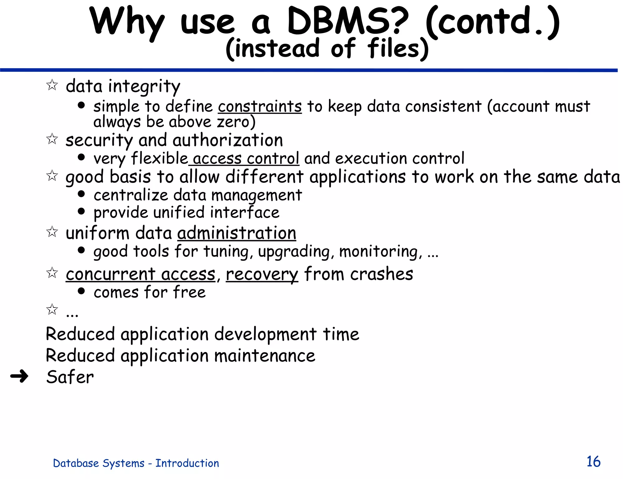 Why use a DBMS? (contd.)   (instead of files)  data integrity simple to define  constraints  to keep data consistent (account must always be above zero) security and authorization very flexible  access control  and execution control  good basis to allow different applications to work on the same data centralize data management provide unified interface uniform data  administration good tools for tuning, upgrading, monitoring, ... concurrent access ,  recovery  from crashes comes for free ...  Reduced application development time  Reduced application maintenance Safer 