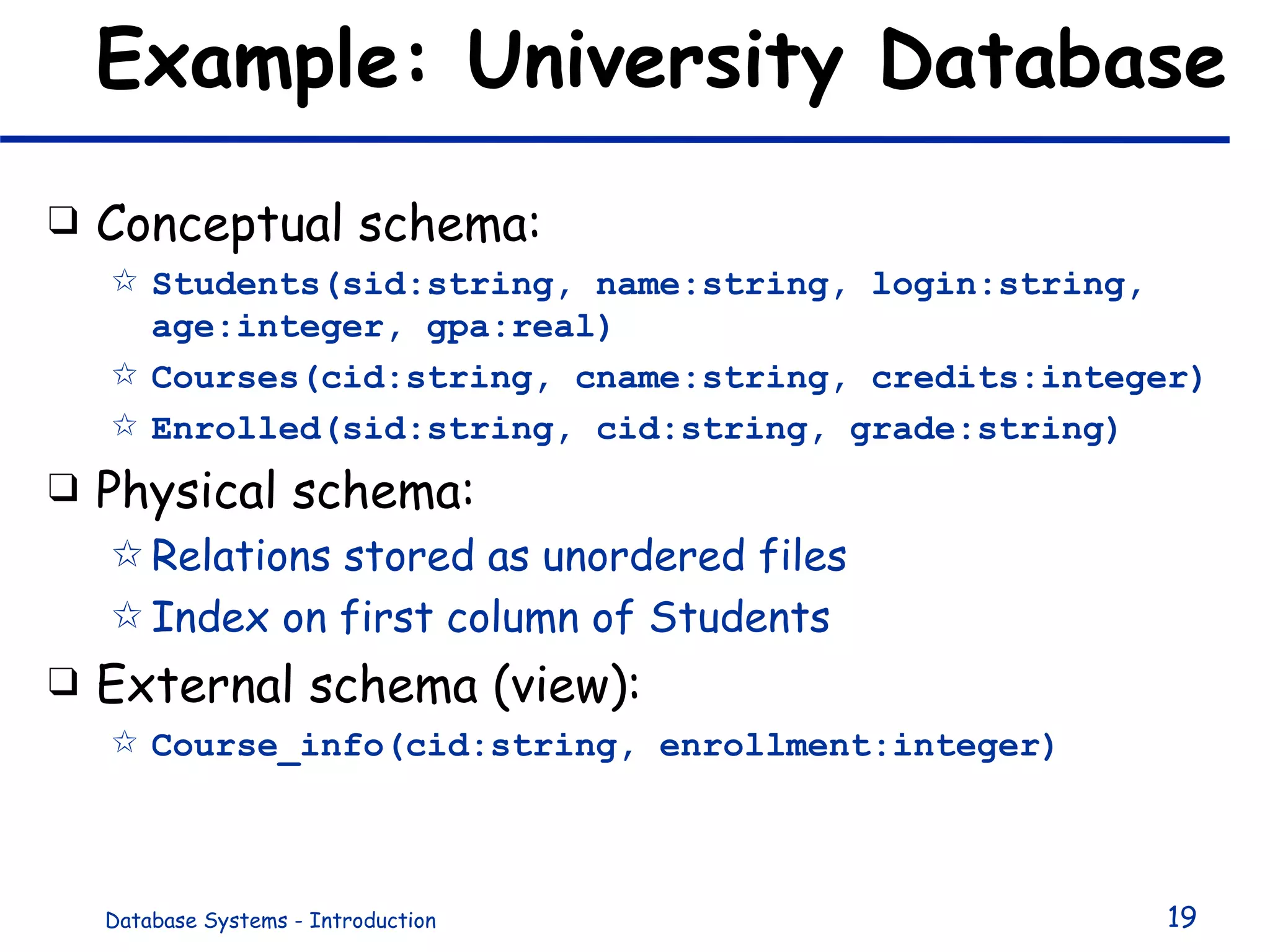 Example: University Database Conceptual schema: Students(sid:string, name:string, login:string, age:integer, gpa:real) Courses(cid:string, cname:string, credits:integer) Enrolled(sid:string, cid:string, grade:string) Physical schema: Relations stored as unordered files Index on first column of Students External schema (view): Course_info(cid:string, enrollment:integer) 