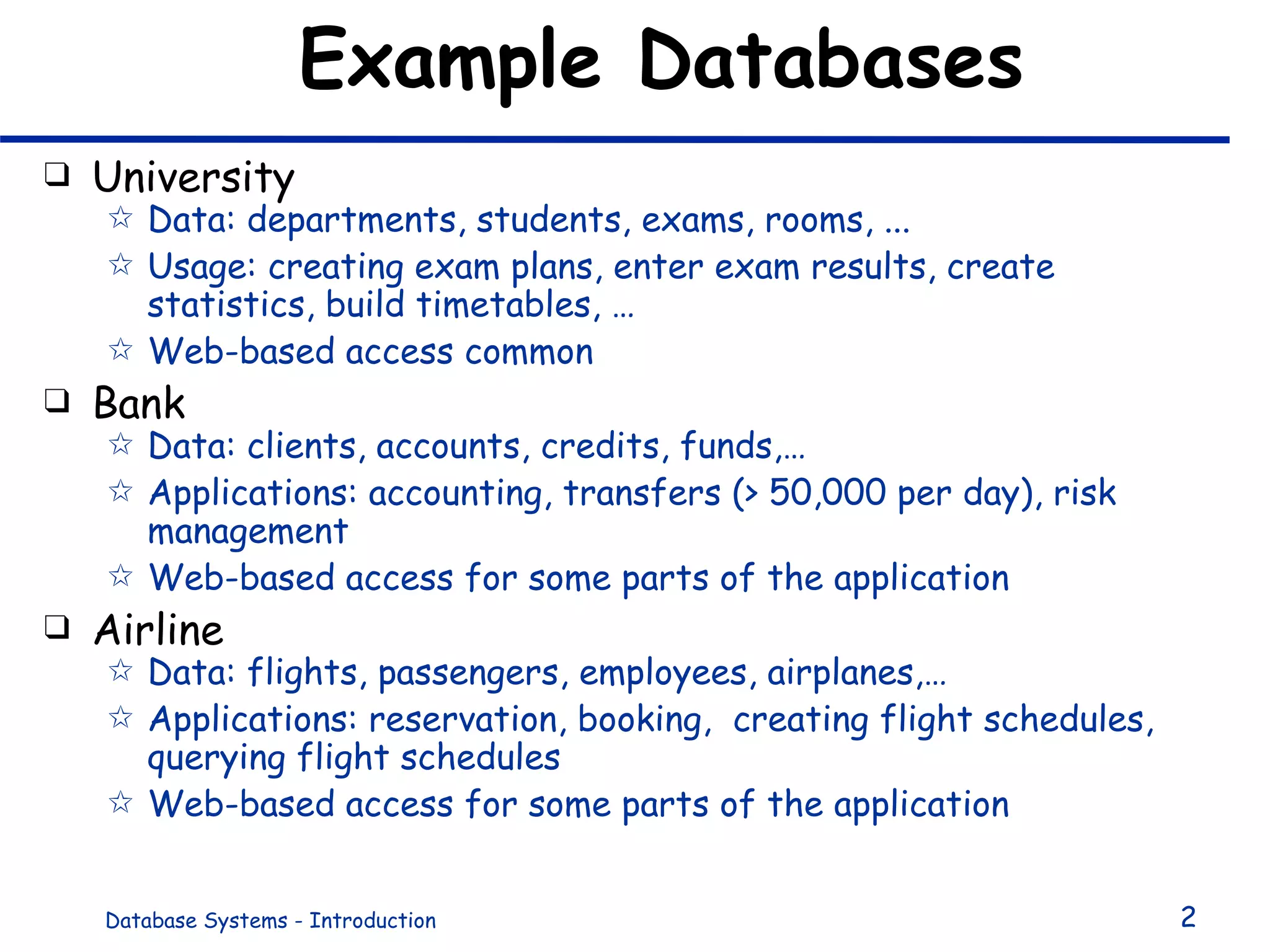 Example Databases University Data: departments, students, exams, rooms, ... Usage: creating exam plans, enter exam results, create statistics, build timetables, … Web-based access common Bank Data: clients, accounts, credits, funds,… Applications: accounting, transfers (> 50,000 per day), risk management Web-based access for some parts of the application Airline Data: flights, passengers, employees, airplanes,… Applications: reservation, booking,  creating flight schedules, querying flight schedules Web-based access for some parts of the application 