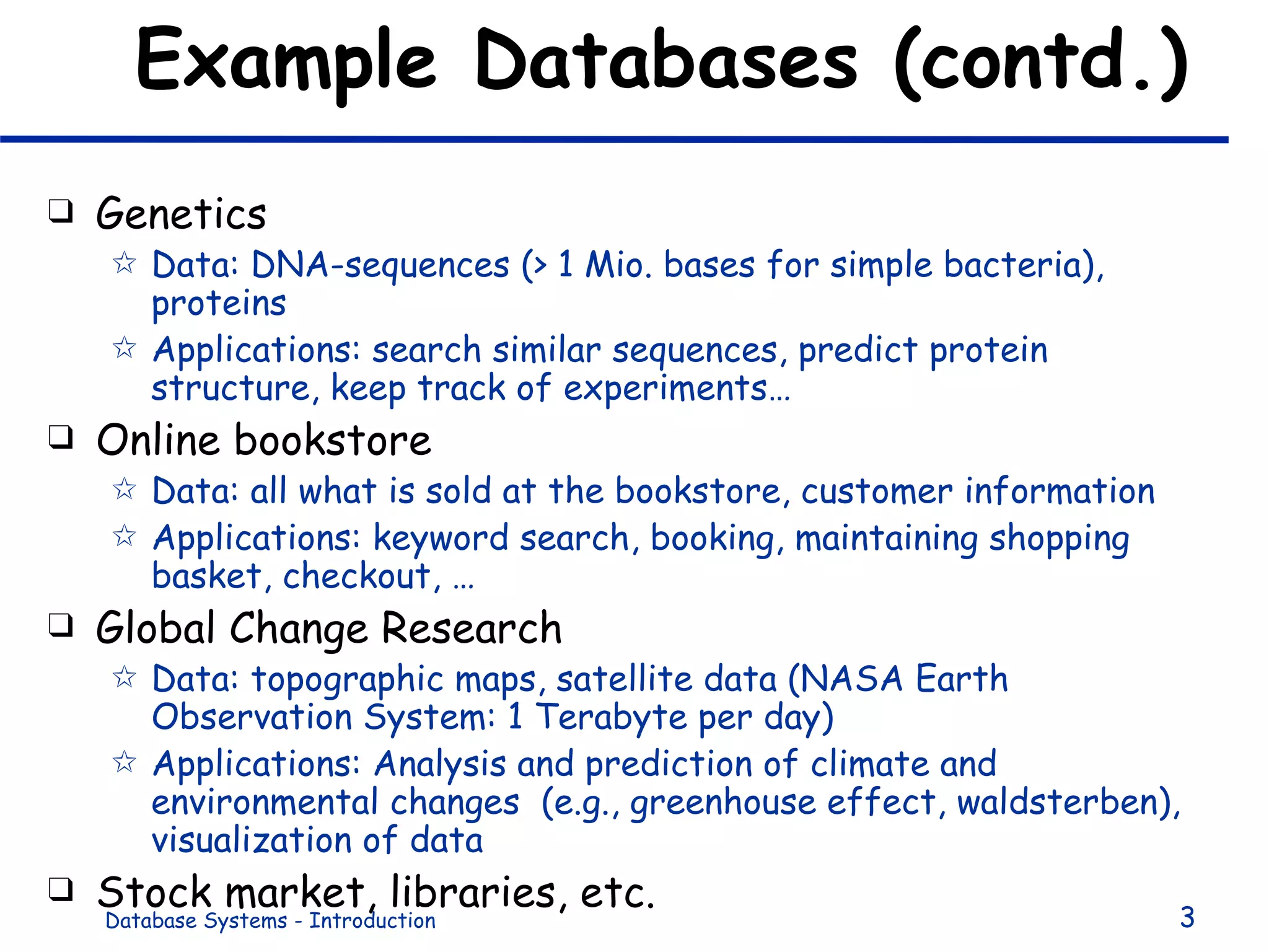 Example Databases (contd.) Genetics Data: DNA-sequences (> 1 Mio. bases for simple bacteria), proteins Applications: search similar sequences, predict protein structure, keep track of experiments… Online bookstore Data: all what is sold at the bookstore, customer information Applications: keyword search, booking, maintaining shopping basket, checkout, … Global Change Research Data: topographic maps, satellite data (NASA Earth Observation System: 1 Terabyte per day) Applications: Analysis and prediction of climate and environmental changes  (e.g., greenhouse effect, waldsterben), visualization of data Stock market, libraries, etc. 