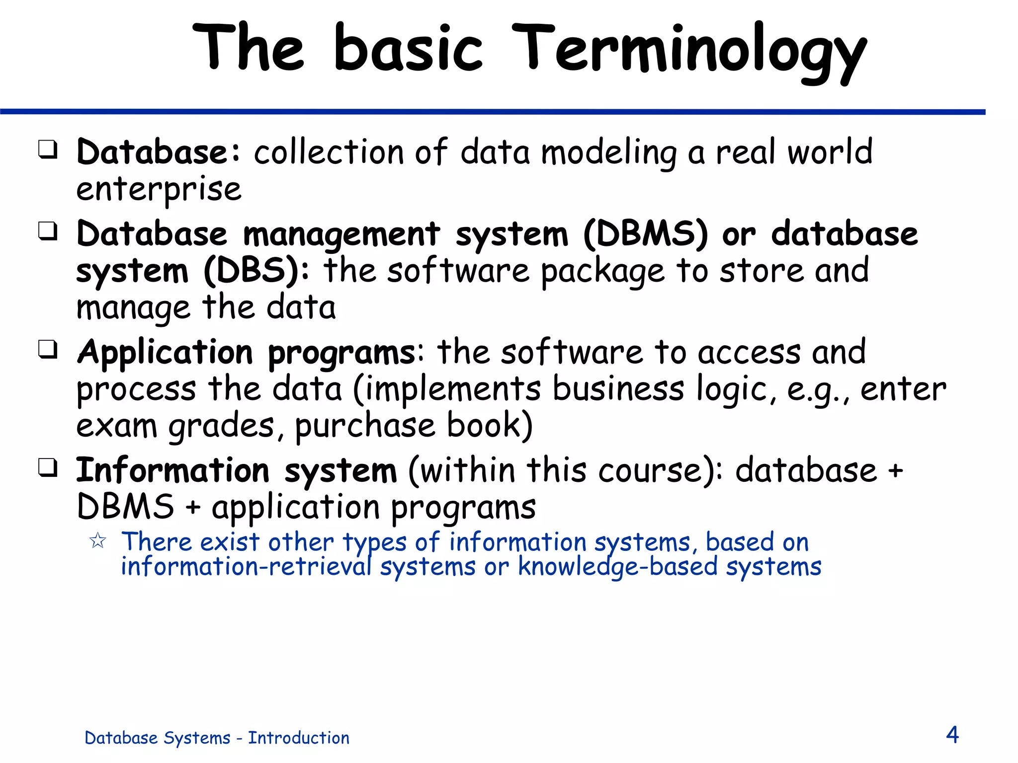 The basic Terminology Database:  collection of data modeling a real world enterprise Database management system (DBMS) or database system (DBS):  the software package to store and manage the data Application programs : the software to access and process the data (implements business logic, e.g., enter exam grades, purchase book) Information system  (within this course): database + DBMS + application programs There exist other types of information systems, based on information-retrieval systems or knowledge-based systems 