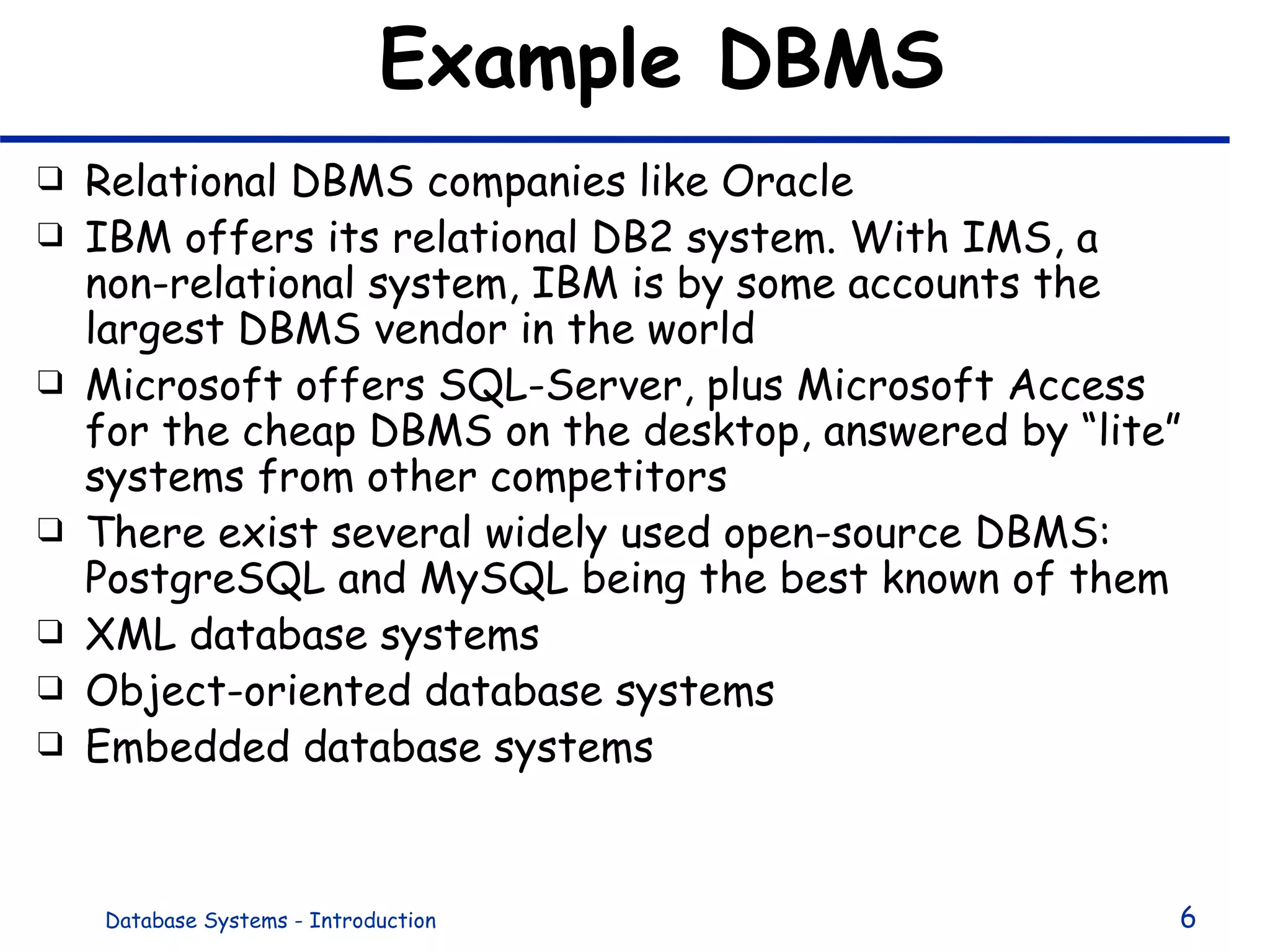 Example DBMS Relational DBMS companies like Oracle IBM offers its relational DB2 system. With IMS, a non-relational system, IBM is by some accounts the largest DBMS vendor in the world Microsoft offers SQL-Server, plus Microsoft Access for the cheap DBMS on the desktop, answered by “lite” systems from other competitors There exist several widely used open-source DBMS: PostgreSQL and MySQL being the best known of them XML database systems Object-oriented database systems Embedded database systems 