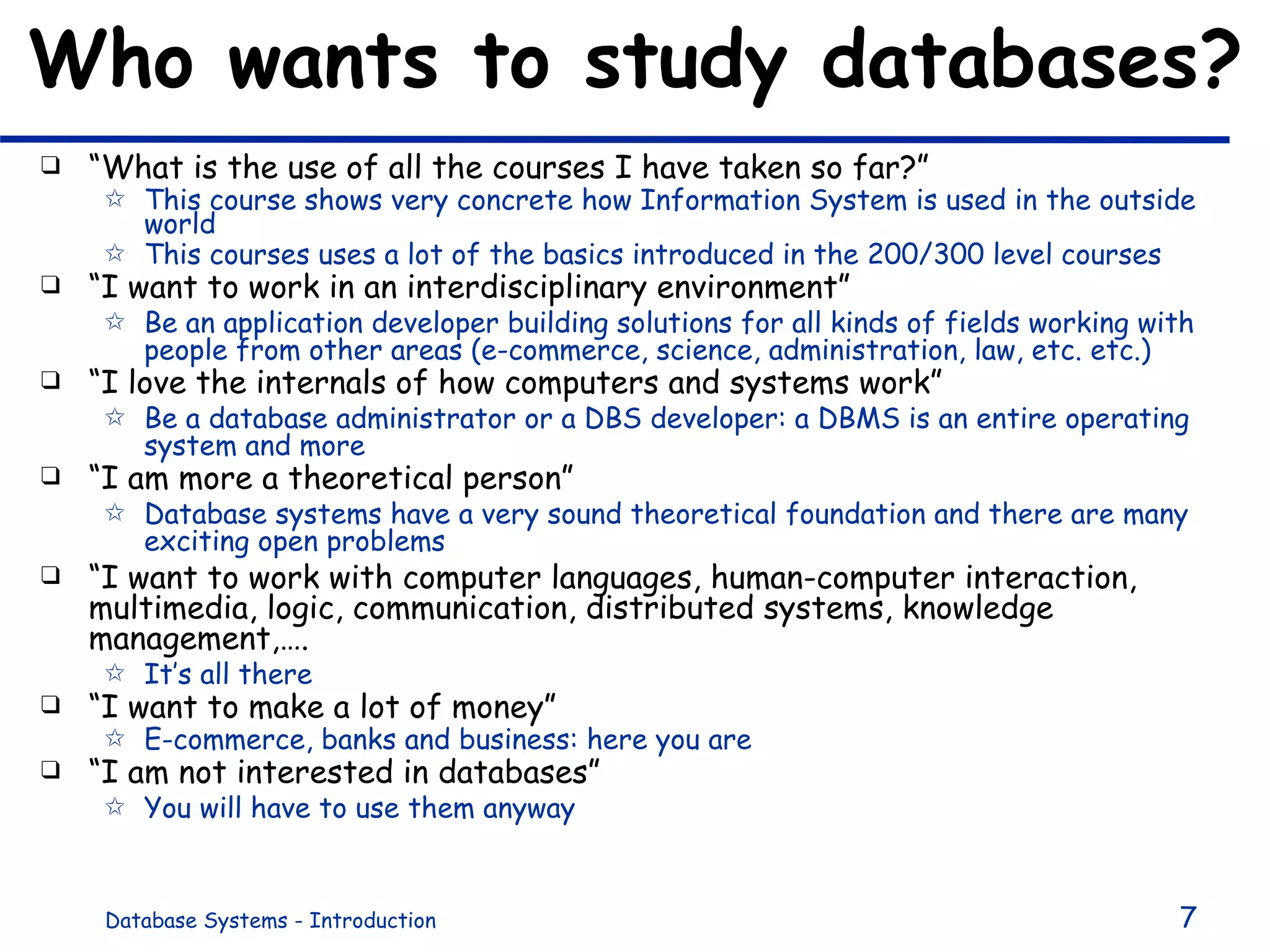 Who wants to study databases? “ What is the use of all the courses I have taken so far?” This course shows very concrete how Information System is used in the outside world This courses uses a lot of the basics introduced in the 200/300 level courses “ I want to work in an interdisciplinary environment”  Be an application developer building solutions for all kinds of fields working with people from other areas (e-commerce, science, administration, law, etc. etc.) “ I love the internals of how computers and systems work” Be a database administrator or a DBS developer: a DBMS is an entire operating system and more “ I am more a theoretical person” Database systems have a very sound theoretical foundation and there are many exciting open problems “ I want to work with computer languages, human-computer interaction, multimedia, logic, communication, distributed systems, knowledge management,…. It’s all there “ I want to make a lot of money” E-commerce, banks and business: here you are “ I am not interested in databases” You will have to use them anyway 