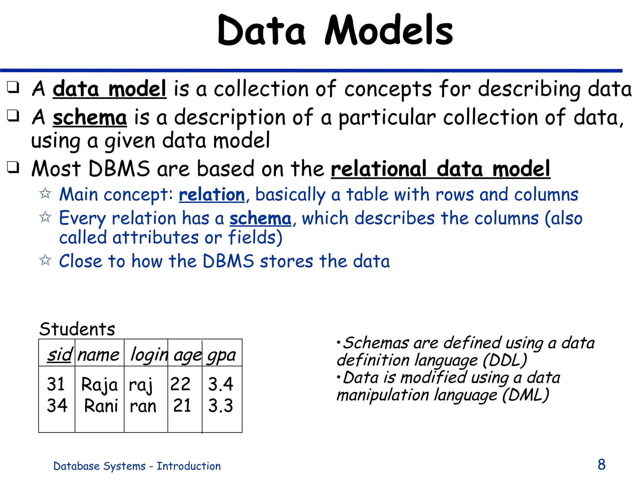 Data Models A  data model  is a collection of concepts for describing data A  schema  is a description of a particular collection of data, using a given data model Most DBMS are based on the  relational data model Main concept:  relation , basically a table with rows and columns Every relation has a  schema , which describes the columns (also called attributes or fields) Close to how the DBMS stores the data sid  name  login age gpa 31  Raja  raj  22  3.4 34  Rani  ran  21  3.3 Students Schemas are defined using a data definition language (DDL) Data is modified using a data manipulation language (DML) 