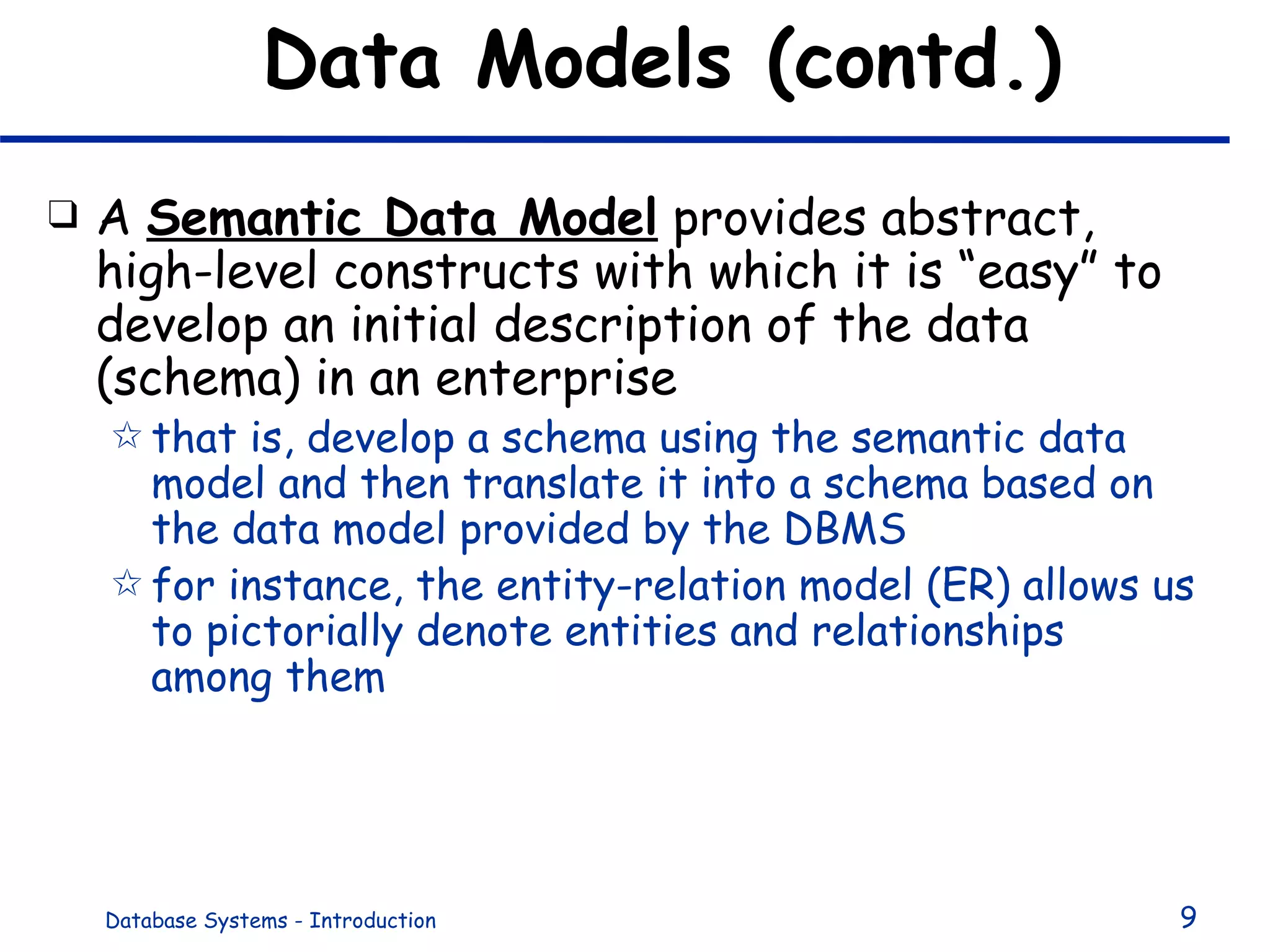 Data Models (contd.) A  Semantic Data Model  provides abstract, high-level constructs with which it is “easy” to develop an initial description of the data (schema) in an enterprise that is, develop a schema using the semantic data model and then translate it into a schema based on the data model provided by the DBMS for instance, the entity-relation model (ER) allows us to pictorially denote entities and relationships among them 