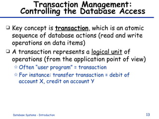 Transaction Management: Controlling the Database Access Key concept is  transaction , which is an atomic sequence of database actions (read and write operations on data items) A transaction represents a  logical unit  of operations (from the application point of view) Often “user program” = transaction For instance: transfer transaction = debit of account X, credit on account Y 