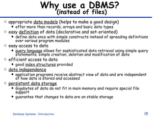 Why use a DBMS?   (instead of files) appropriate  data models  (helps to make a good design) offer more than records, arrays and basic data types  easy  definition  of data (declarative and set-oriented) define data once with simple constructs instead of spreading definitions over various program modules easy access to data query language  allows for sophisticated data retrieval using simple query statements; simple creation, deletion and modification of data efficient access to data  good  index structures  provided data independence   application programs receive abstract view of data and are independent of how data is stored and accessed persistent data storage Gigabytes of data do not fit in main memory and require special file support guarantee that changes to data are on stable storage 