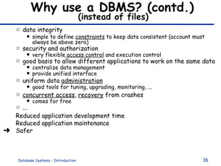 Why use a DBMS? (contd.)   (instead of files)  data integrity simple to define  constraints  to keep data consistent (account must always be above zero) security and authorization very flexible  access control  and execution control  good basis to allow different applications to work on the same data centralize data management provide unified interface uniform data  administration good tools for tuning, upgrading, monitoring, ... concurrent access ,  recovery  from crashes comes for free ...  Reduced application development time  Reduced application maintenance Safer 