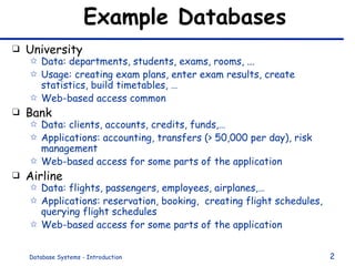 Example Databases University Data: departments, students, exams, rooms, ... Usage: creating exam plans, enter exam results, create statistics, build timetables, … Web-based access common Bank Data: clients, accounts, credits, funds,… Applications: accounting, transfers (> 50,000 per day), risk management Web-based access for some parts of the application Airline Data: flights, passengers, employees, airplanes,… Applications: reservation, booking,  creating flight schedules, querying flight schedules Web-based access for some parts of the application 