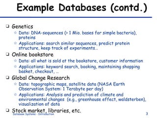 Example Databases (contd.) Genetics Data: DNA-sequences (> 1 Mio. bases for simple bacteria), proteins Applications: search similar sequences, predict protein structure, keep track of experiments… Online bookstore Data: all what is sold at the bookstore, customer information Applications: keyword search, booking, maintaining shopping basket, checkout, … Global Change Research Data: topographic maps, satellite data (NASA Earth Observation System: 1 Terabyte per day) Applications: Analysis and prediction of climate and environmental changes  (e.g., greenhouse effect, waldsterben), visualization of data Stock market, libraries, etc. 