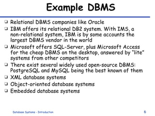Example DBMS Relational DBMS companies like Oracle IBM offers its relational DB2 system. With IMS, a non-relational system, IBM is by some accounts the largest DBMS vendor in the world Microsoft offers SQL-Server, plus Microsoft Access for the cheap DBMS on the desktop, answered by “lite” systems from other competitors There exist several widely used open-source DBMS: PostgreSQL and MySQL being the best known of them XML database systems Object-oriented database systems Embedded database systems 