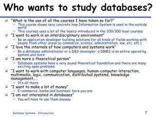 Who wants to study databases? “ What is the use of all the courses I have taken so far?” This course shows very concrete how Information System is used in the outside world This courses uses a lot of the basics introduced in the 200/300 level courses “ I want to work in an interdisciplinary environment”  Be an application developer building solutions for all kinds of fields working with people from other areas (e-commerce, science, administration, law, etc. etc.) “ I love the internals of how computers and systems work” Be a database administrator or a DBS developer: a DBMS is an entire operating system and more “ I am more a theoretical person” Database systems have a very sound theoretical foundation and there are many exciting open problems “ I want to work with computer languages, human-computer interaction, multimedia, logic, communication, distributed systems, knowledge management,…. It’s all there “ I want to make a lot of money” E-commerce, banks and business: here you are “ I am not interested in databases” You will have to use them anyway 