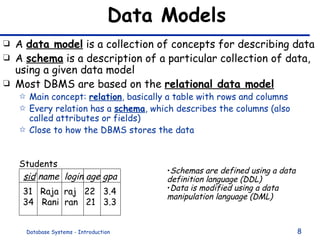 Data Models A  data model  is a collection of concepts for describing data A  schema  is a description of a particular collection of data, using a given data model Most DBMS are based on the  relational data model Main concept:  relation , basically a table with rows and columns Every relation has a  schema , which describes the columns (also called attributes or fields) Close to how the DBMS stores the data sid  name  login age gpa 31  Raja  raj  22  3.4 34  Rani  ran  21  3.3 Students Schemas are defined using a data definition language (DDL) Data is modified using a data manipulation language (DML) 