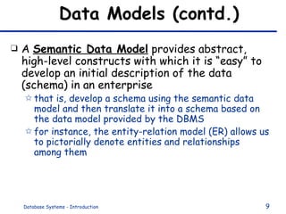 Data Models (contd.) A  Semantic Data Model  provides abstract, high-level constructs with which it is “easy” to develop an initial description of the data (schema) in an enterprise that is, develop a schema using the semantic data model and then translate it into a schema based on the data model provided by the DBMS for instance, the entity-relation model (ER) allows us to pictorially denote entities and relationships among them 