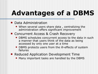 Advantages of a DBMS Data Administration When several users share data , centralizing the administration offers significant improvement Concurrent Access & Crash Recovery DBMS schedules concurrent access to the data in such a manner that users think of the data as being accessed by only one user at a time DBMS protects users from the ill-effects of system failures Reduced Application Development Time Many important tasks are handled by the DBMS 
