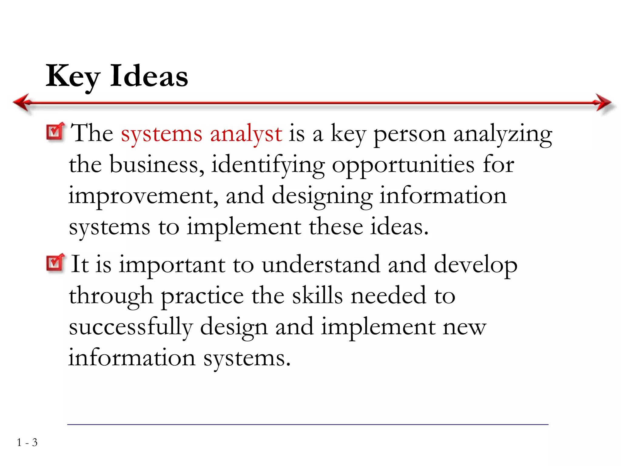 Key Ideas The  systems analyst  is a key person analyzing the business, identifying opportunities for improvement, and designing information systems to implement these ideas. It is important to understand and develop through practice the skills needed to successfully design and implement new information systems. 
