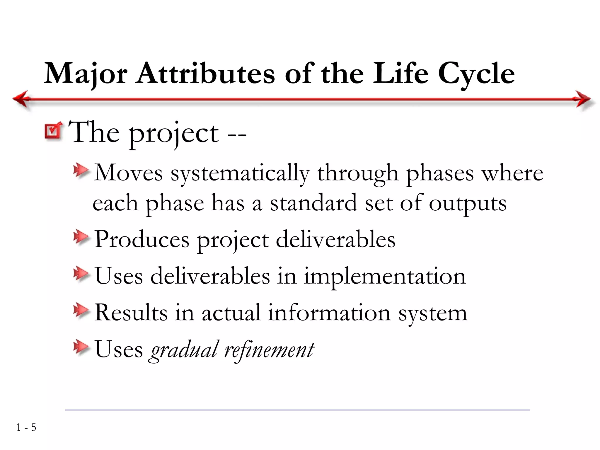 Major Attributes of the Life Cycle The project -- Moves systematically through phases where each phase has a standard set of outputs Produces project deliverables Uses deliverables in implementation Results in actual information system Uses  gradual refinement 