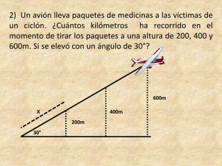 2)  Un avión lleva paquetes de medicinas a las víctimas de un ciclón. ¿Cuántos kilómetros  ha recorrido en el momento de tirar los paquetes a una altura de 200, 400 y 600m. Si se elevó con un ángulo de 30°?600mX400m200m30°