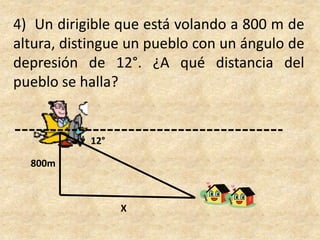 4)  Un dirigible que está volando a 800 m de altura, distingue un pueblo con un ángulo de depresión de 12°. ¿A qué distancia del pueblo se halla?12°800mX