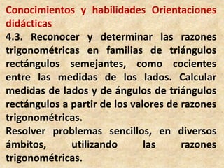 Conocimientos y habilidades Orientaciones didácticas4.3. Reconocer y determinar las razones  trigonométricas en familias de triángulos rectángulos semejantes, como cocientes entre las medidas de los lados. Calcular medidas de lados y de ángulos de triángulos rectángulos a partir de los valores de razones trigonométricas.Resolver problemas sencillos, en diversos ámbitos, utilizando las razones trigonométricas.