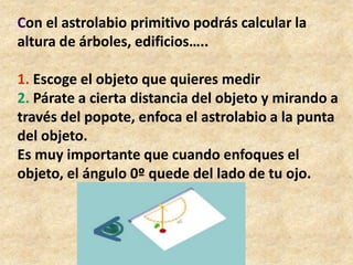 un transportador de 180º	Pega el popote al transportador, de manera que el centro del transportador coincida con la mitad del popote, justo en el lugar en donde está amarrado el cordón.En el extremo del cordón amarra una bola de plastilina.Tu astrolabio primitivo ya está listo.