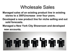 Wholesale Sales
Managed sales of an existing product line in existing
stores to a 300%increase over four years.
Developed a new product line for niche selling and out
sold forecasts.
Managed a New York City Showroom and developed
new accounts.
 